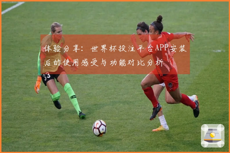 体验分享：世界杯投注平台APP安装后的使用感受与功能对比分析