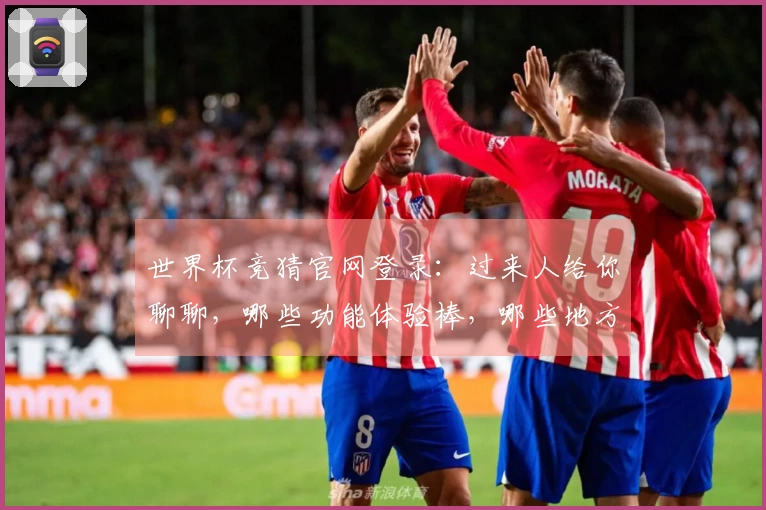 世界杯竞猜官网登录：过来人给你聊聊，哪些功能体验棒，哪些地方得改进
